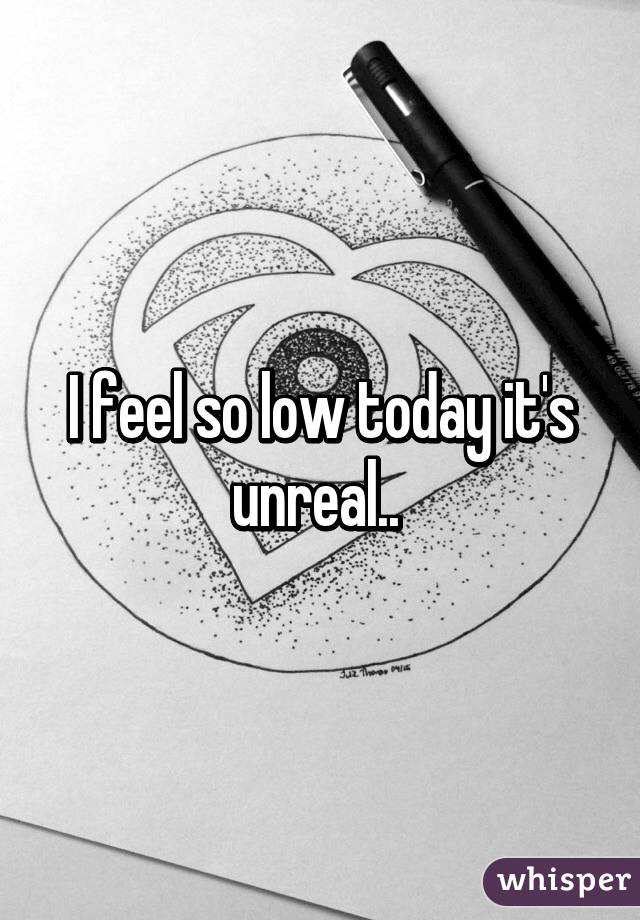 I feel so low today it's unreal.. 