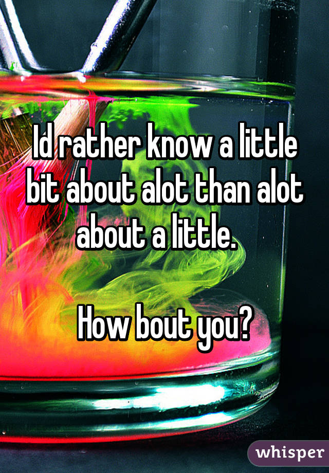 Id rather know a little bit about alot than alot about a little.   

How bout you?