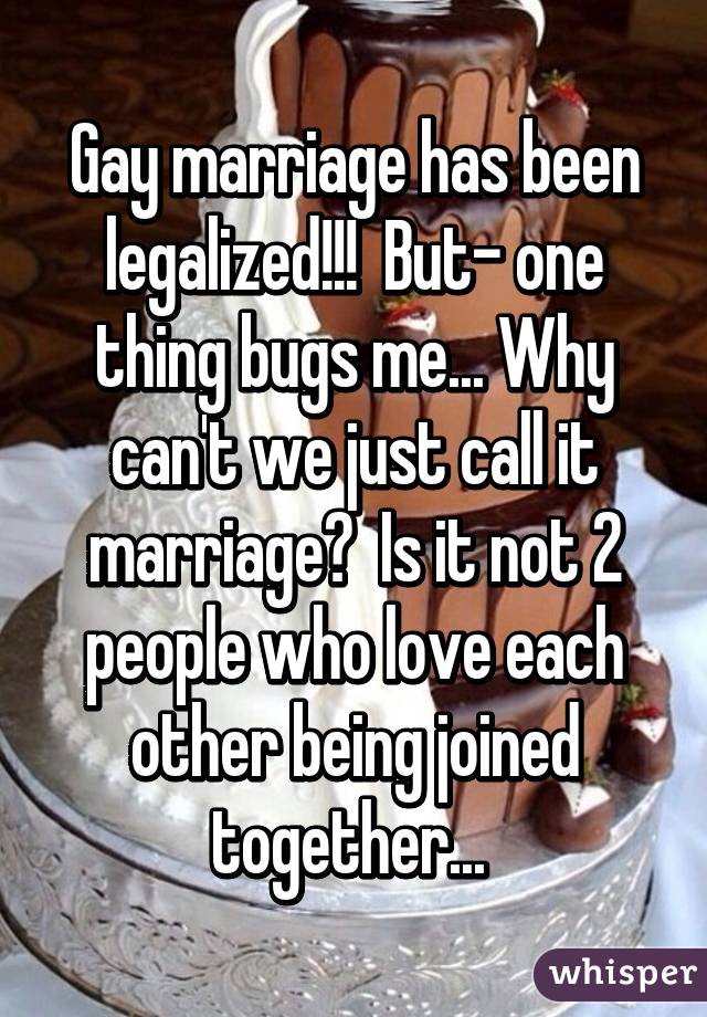 Gay marriage has been legalized!!!  But- one thing bugs me... Why can't we just call it marriage?  Is it not 2 people who love each other being joined together... 