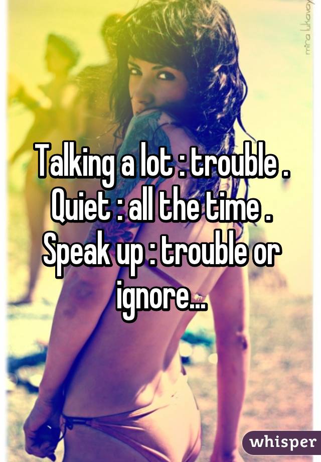 Talking a lot : trouble . Quiet : all the time . Speak up : trouble or ignore...