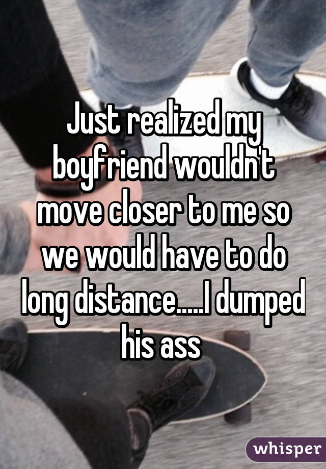 Just realized my boyfriend wouldn't move closer to me so we would have to do long distance.....I dumped his ass 