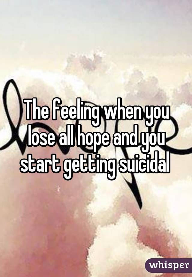 The feeling when you lose all hope and you start getting suicidal 