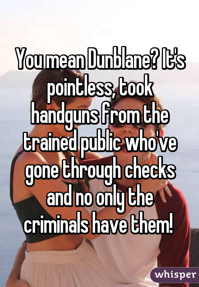 You mean Dunblane? It's pointless, took handguns from the trained public who've gone through checks and no only the criminals have them! 