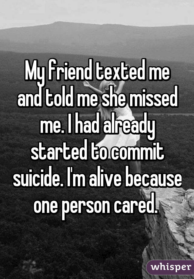 My friend texted me and told me she missed me. I had already started to commit suicide. I'm alive because one person cared. 