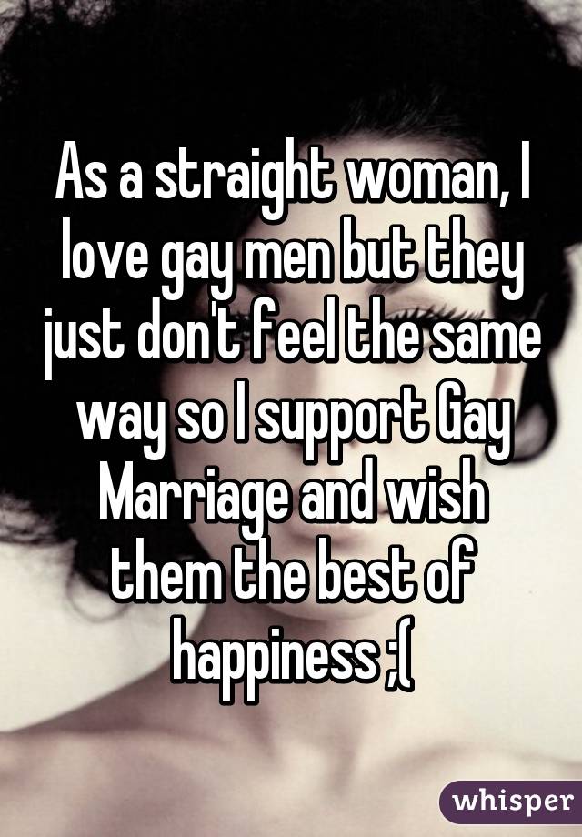 As a straight woman, I love gay men but they just don't feel the same way so I support Gay Marriage and wish them the best of happiness ;(