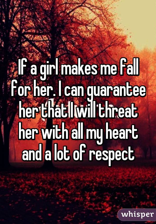 If a girl makes me fall for her. I can guarantee her that I will threat her with all my heart and a lot of respect