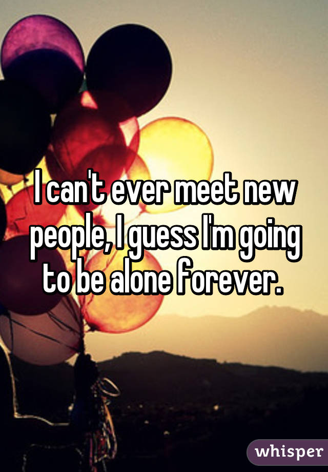 I can't ever meet new people, I guess I'm going to be alone forever. 