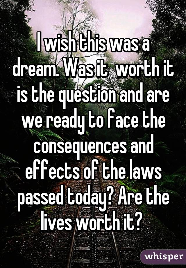 I wish this was a dream. Was it  worth it is the question and are we ready to face the consequences and effects of the laws passed today? Are the lives worth it? 