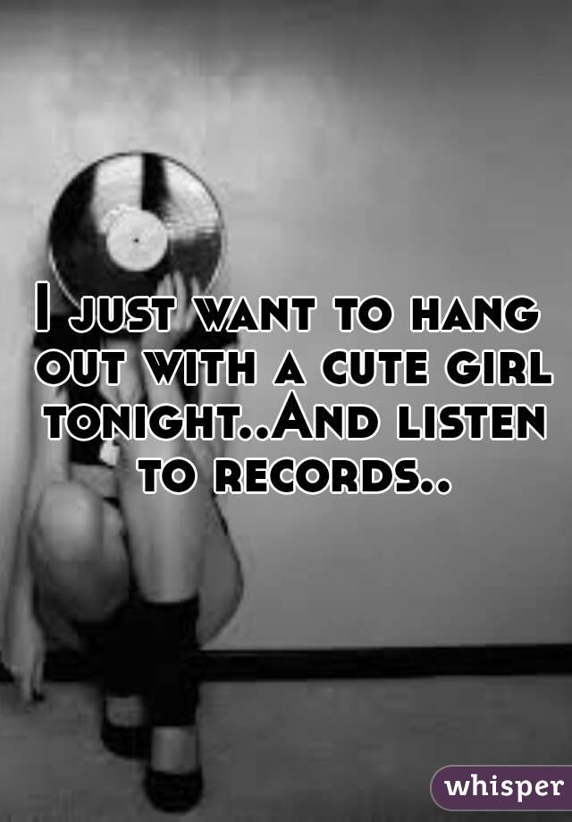 I just want to hang out with a cute girl tonight..And listen to records..