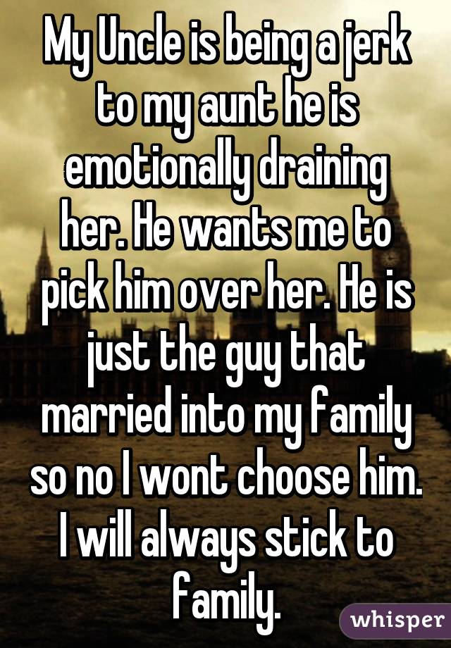 My Uncle is being a jerk to my aunt he is emotionally draining her. He wants me to pick him over her. He is just the guy that married into my family so no I wont choose him. I will always stick to family.