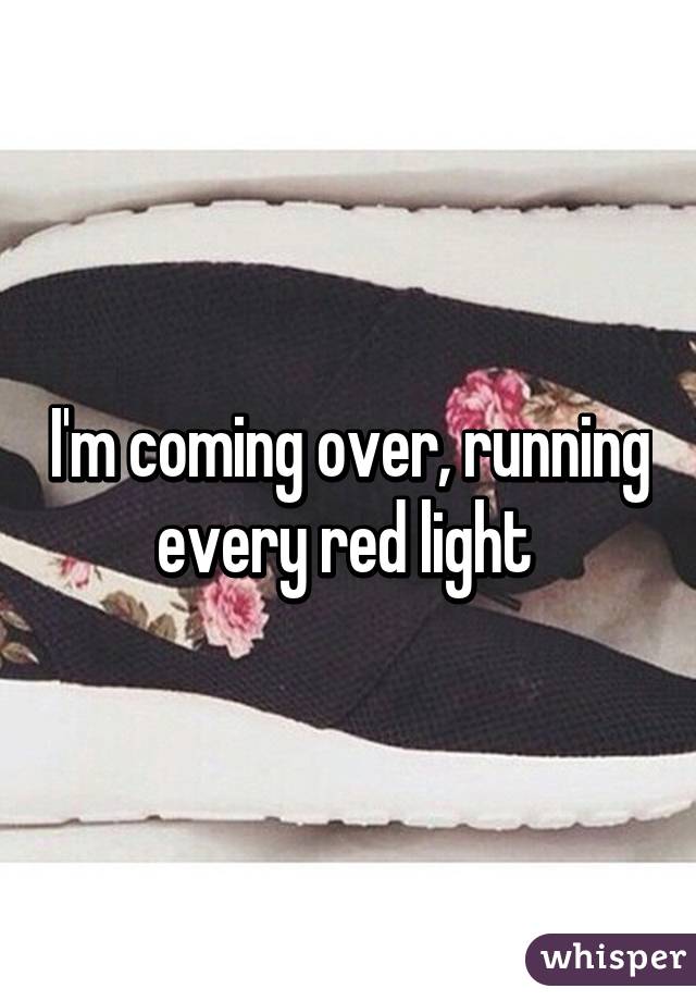 I'm coming over, running every red light 