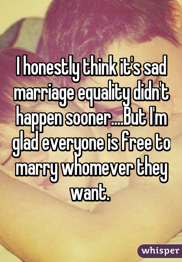 I honestly think it's sad marriage equality didn't happen sooner....But I'm glad everyone is free to marry whomever they want. 