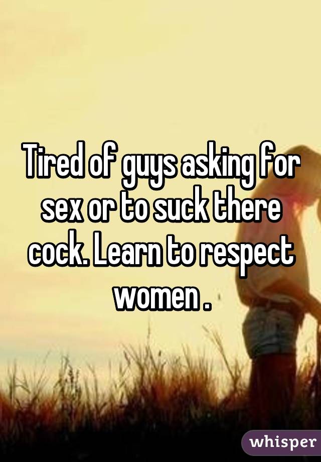 Tired of guys asking for sex or to suck there cock. Learn to respect women .