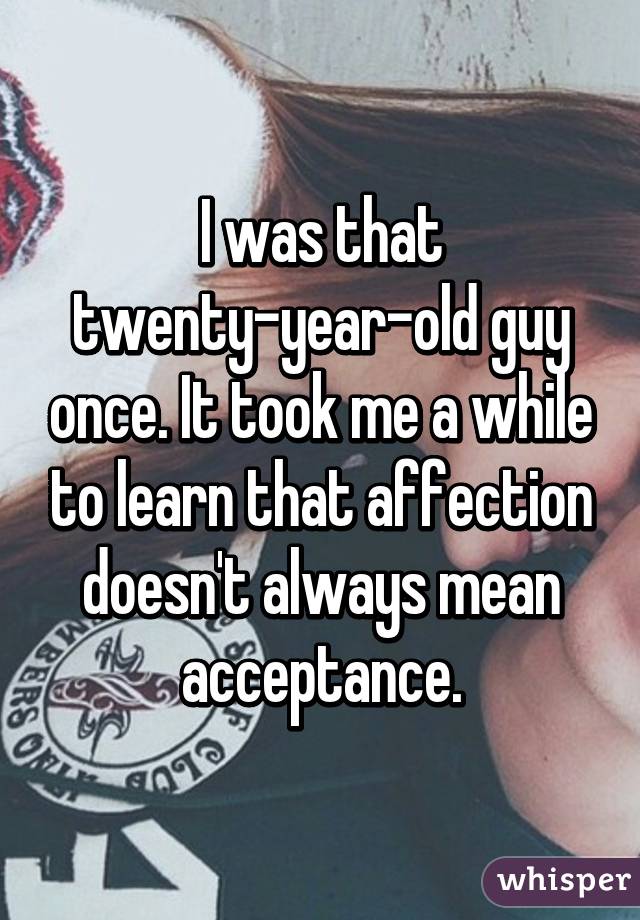 I was that twenty-year-old guy once. It took me a while to learn that affection doesn't always mean acceptance.