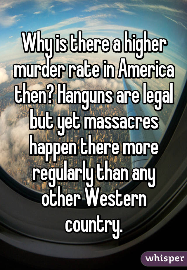 Why is there a higher murder rate in America then? Hanguns are legal but yet massacres happen there more regularly than any other Western country.