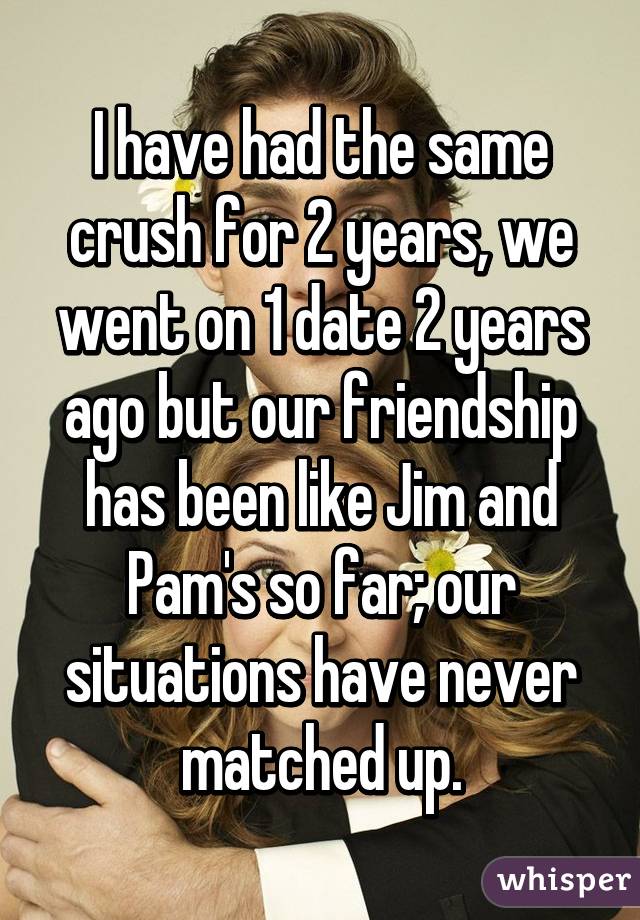 I have had the same crush for 2 years, we went on 1 date 2 years ago but our friendship has been like Jim and Pam's so far; our situations have never matched up.