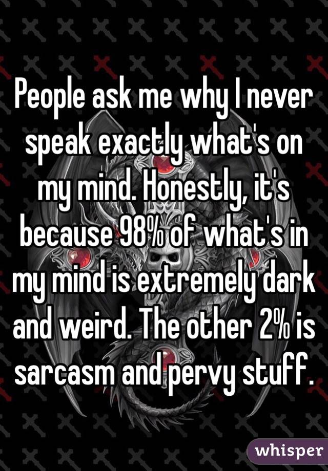 People ask me why I never speak exactly what's on my mind. Honestly, it's because 98% of what's in my mind is extremely dark and weird. The other 2% is sarcasm and pervy stuff. 