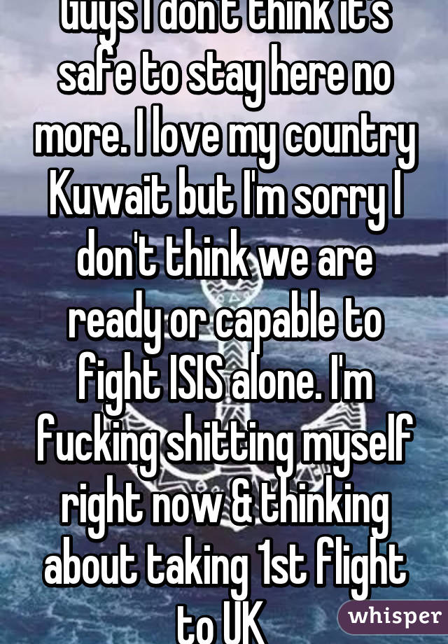 Guys I don't think it's safe to stay here no more. I love my country Kuwait but I'm sorry I don't think we are ready or capable to fight ISIS alone. I'm fucking shitting myself right now & thinking about taking 1st flight to UK 
