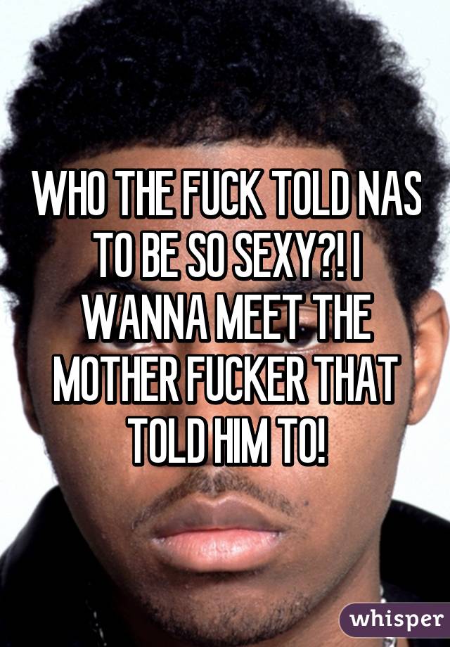 WHO THE FUCK TOLD NAS TO BE SO SEXY?! I WANNA MEET THE MOTHER FUCKER THAT TOLD HIM TO!