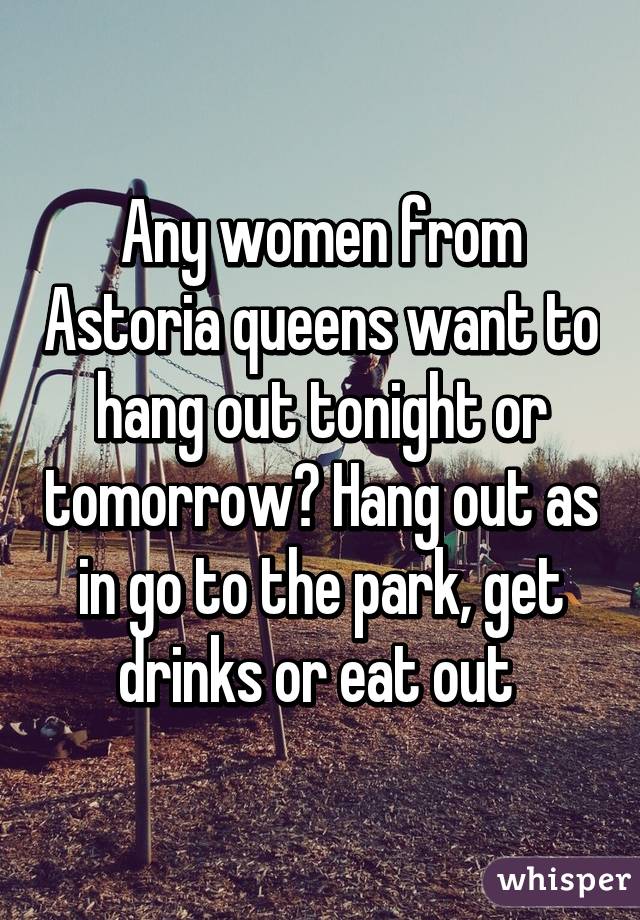 Any women from Astoria queens want to hang out tonight or tomorrow? Hang out as in go to the park, get drinks or eat out 