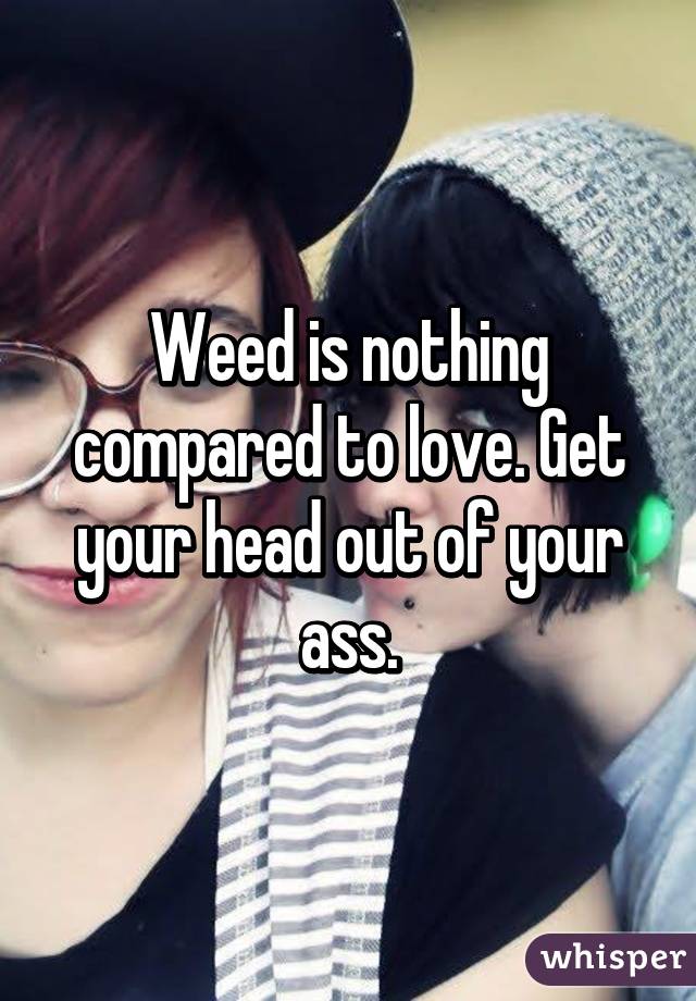 Weed is nothing compared to love. Get your head out of your ass.