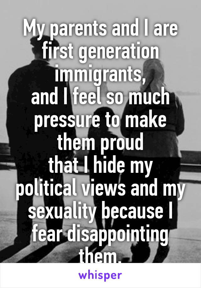 My parents and I are first generation immigrants,
and I feel so much pressure to make them proud
that I hide my political views and my sexuality because I fear disappointing them.