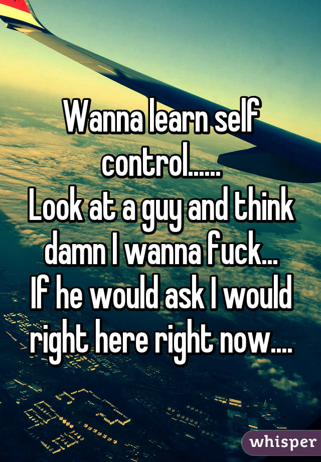 Wanna learn self control......
Look at a guy and think damn I wanna fuck...
If he would ask I would right here right now....
