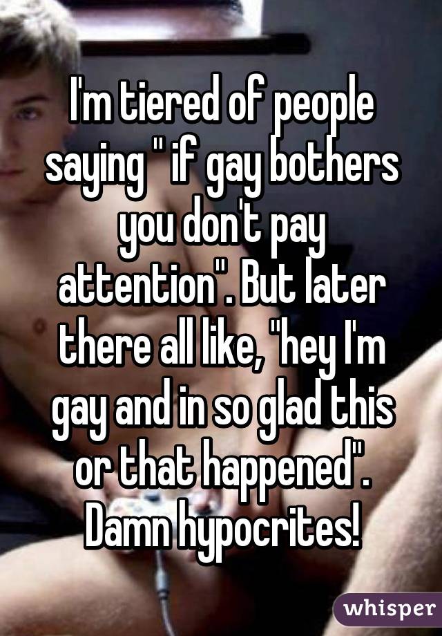 I'm tiered of people saying " if gay bothers you don't pay attention". But later there all like, "hey I'm gay and in so glad this or that happened". Damn hypocrites!