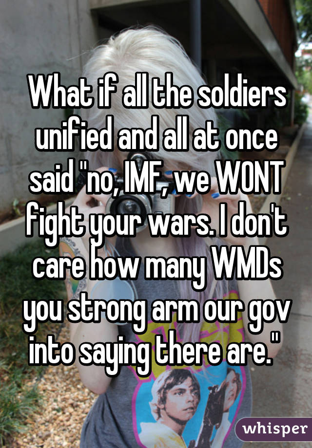 What if all the soldiers unified and all at once said "no, IMF, we WONT fight your wars. I don't care how many WMDs you strong arm our gov into saying there are." 