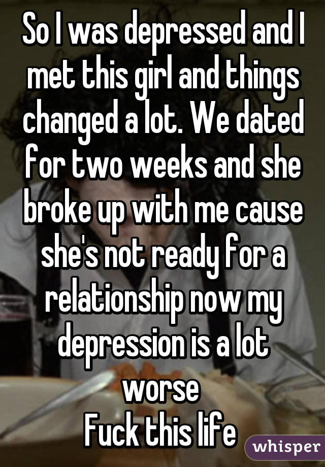 So I was depressed and I met this girl and things changed a lot. We dated for two weeks and she broke up with me cause she's not ready for a relationship now my depression is a lot worse 
Fuck this life 