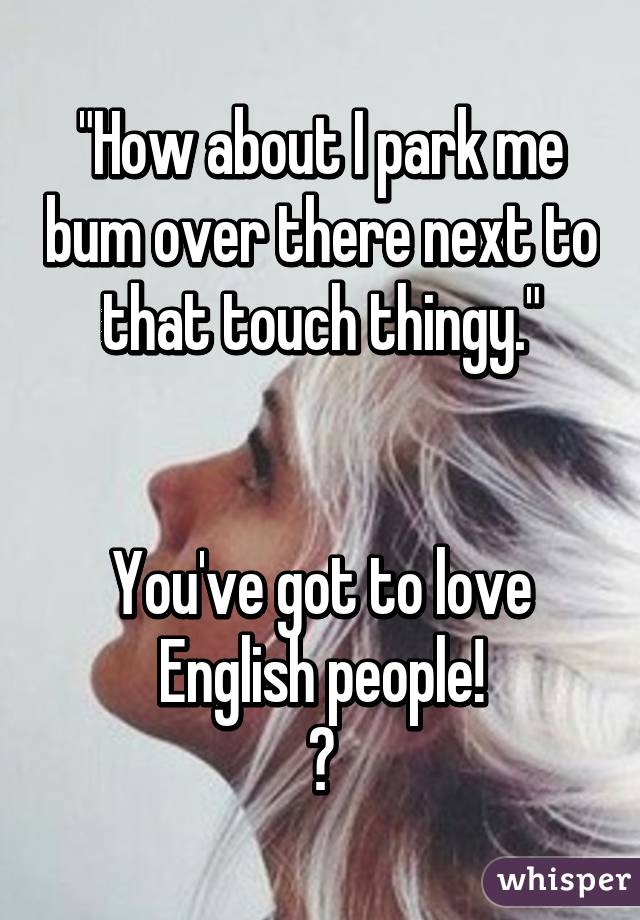 "How about I park me bum over there next to that touch thingy."


You've got to love English people!
😄