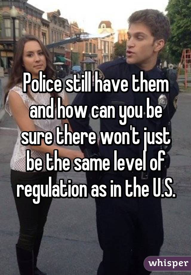 Police still have them and how can you be sure there won't just be the same level of regulation as in the U.S.