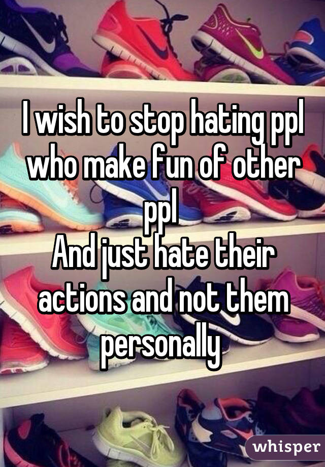 I wish to stop hating ppl who make fun of other ppl 
And just hate their actions and not them personally 