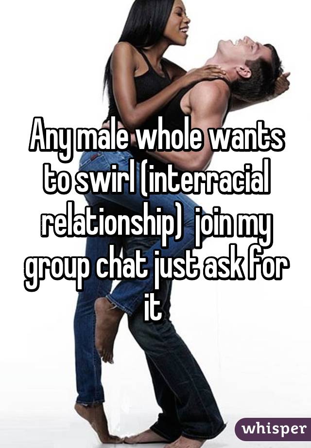 Any male whole wants to swirl (interracial relationship)  join my group chat just ask for it 