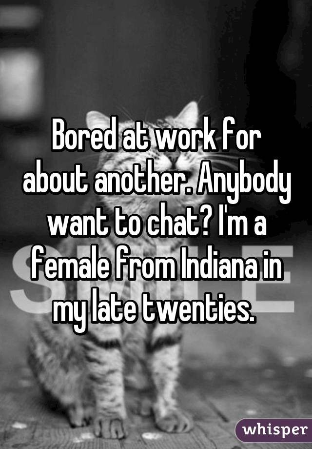 Bored at work for about another. Anybody want to chat? I'm a female from Indiana in my late twenties. 