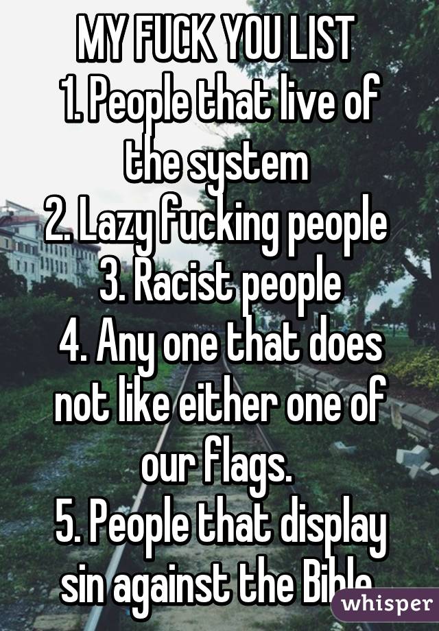 MY FUCK YOU LIST 
1. People that live of the system 
2. Lazy fucking people 
3. Racist people
4. Any one that does not like either one of our flags. 
5. People that display sin against the Bible 