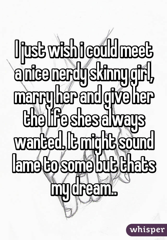 I just wish i could meet a nice nerdy skinny girl, marry her and give her the life shes always wanted. It might sound lame to some but thats my dream..
