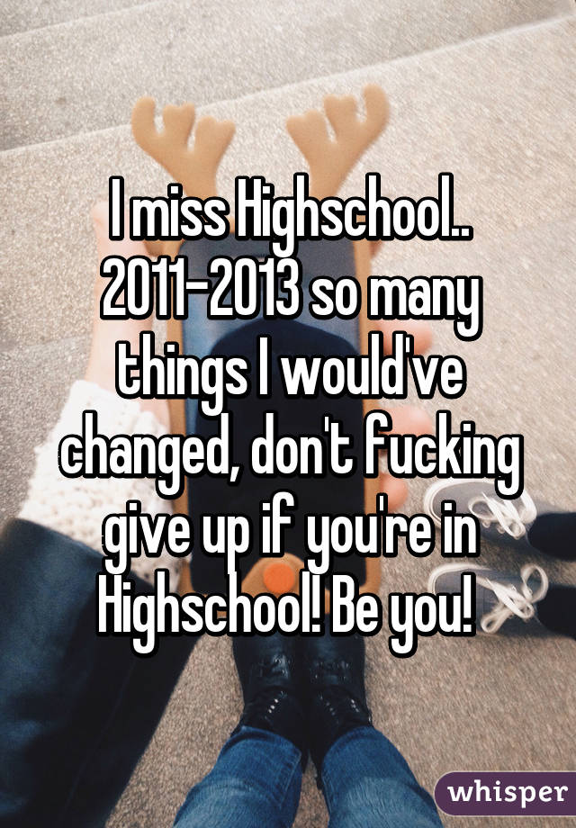 I miss Highschool.. 2011-2013 so many things I would've changed, don't fucking give up if you're in Highschool! Be you! 