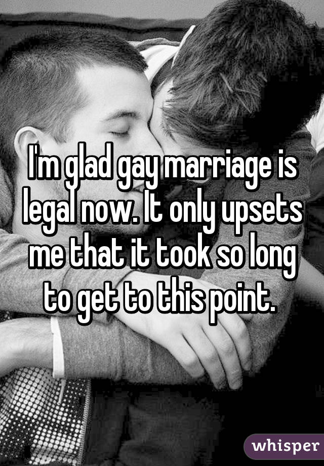 I'm glad gay marriage is legal now. It only upsets me that it took so long to get to this point. 