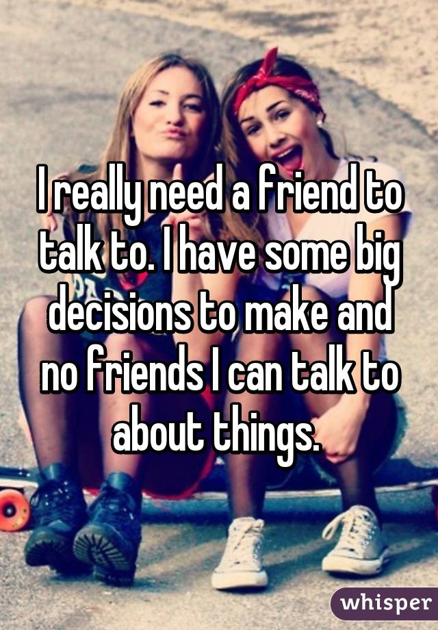 I really need a friend to talk to. I have some big decisions to make and no friends I can talk to about things. 