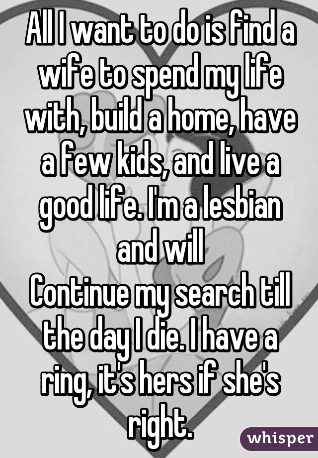 All I want to do is find a wife to spend my life with, build a home, have a few kids, and live a good life. I'm a lesbian and will
Continue my search till the day I die. I have a ring, it's hers if she's right.
