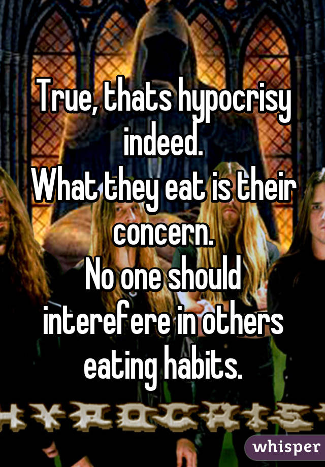 True, thats hypocrisy indeed.
What they eat is their concern.
No one should interefere in others eating habits.