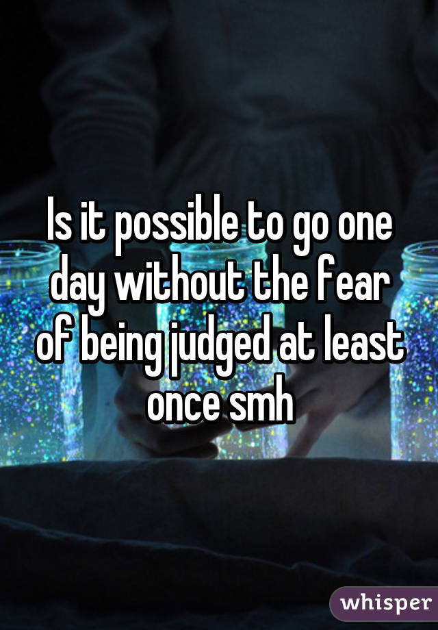 Is it possible to go one day without the fear of being judged at least once smh