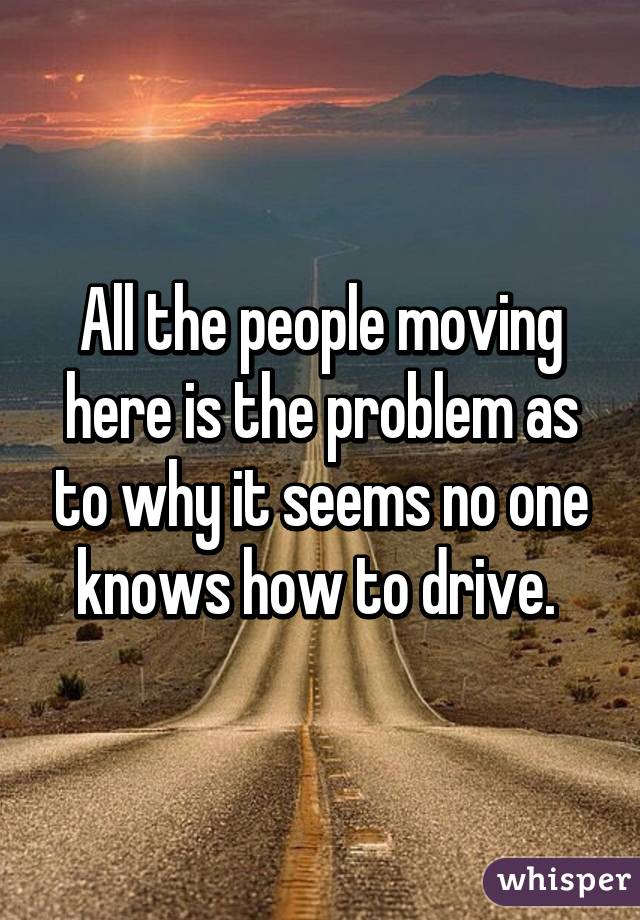 All the people moving here is the problem as to why it seems no one knows how to drive. 