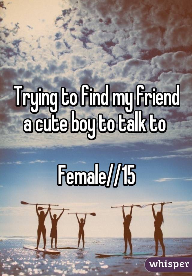 Trying to find my friend a cute boy to talk to 

Female//15