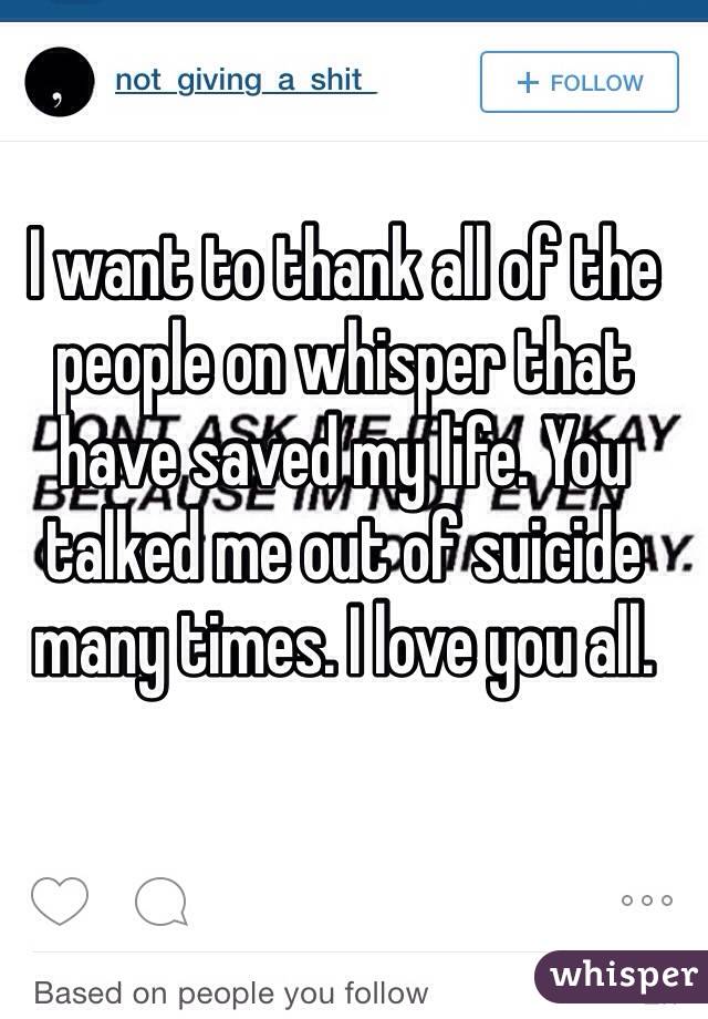 I want to thank all of the people on whisper that have saved my life. You talked me out of suicide many times. I love you all. 