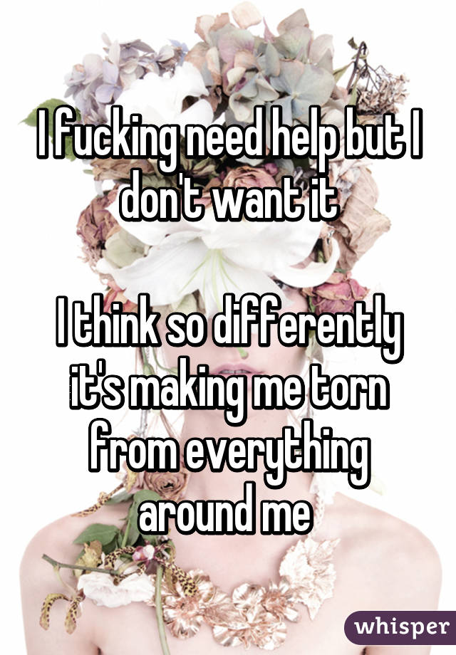 I fucking need help but I don't want it

I think so differently it's making me torn from everything around me 