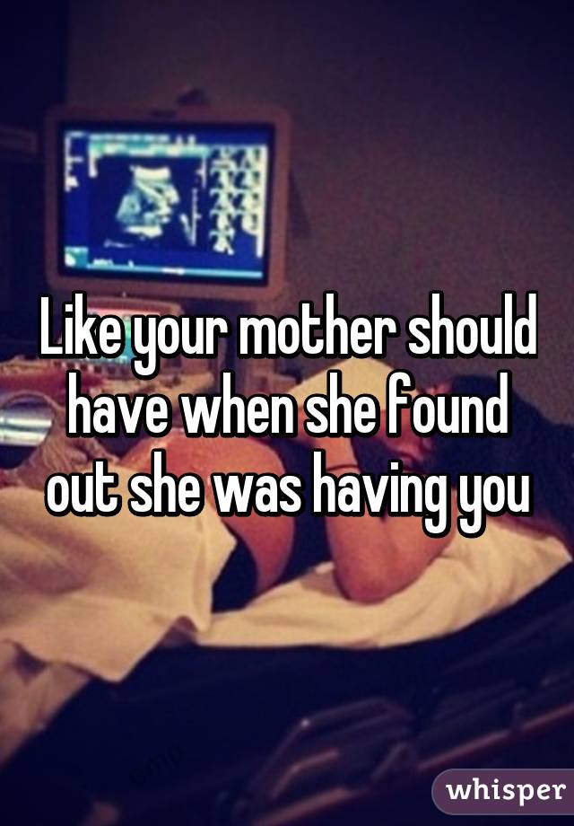 Like your mother should have when she found out she was having you