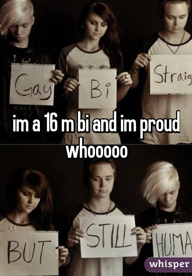 im a 16 m bi and im proud whooooo