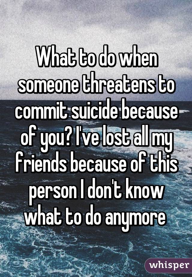 What to do when someone threatens to commit suicide because of you? I've lost all my friends because of this person I don't know what to do anymore 